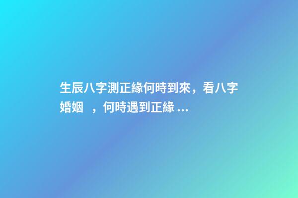 生辰八字測正緣何時到來，看八字婚姻，何時遇到正緣 八字看正緣出現時間，算自己的正緣什么時候出現-第1張-觀點-玄機派